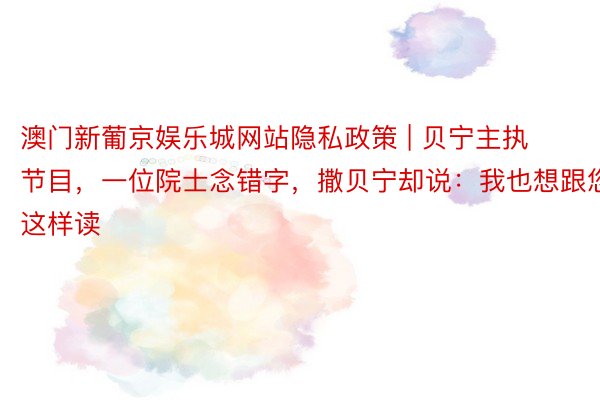 澳门新葡京娱乐城网站隐私政策 | 贝宁主执节目，一位院士念错字，撒贝宁却说：我也想跟您这样读