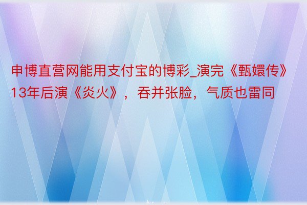 申博直营网能用支付宝的博彩_演完《甄嬛传》13年后演《炎火》，吞并张脸，气质也雷同