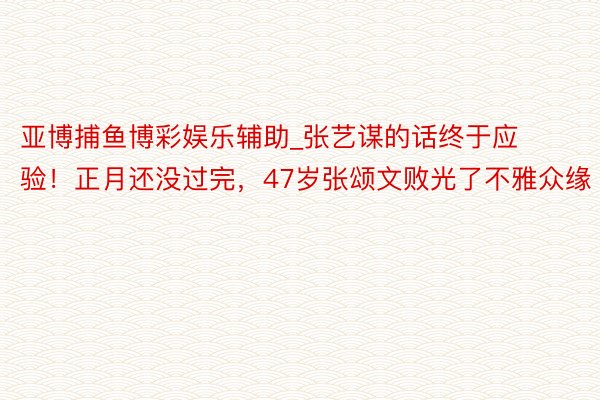 亚博捕鱼博彩娱乐辅助_张艺谋的话终于应验！正月还没过完，47岁张颂文败光了不雅众缘