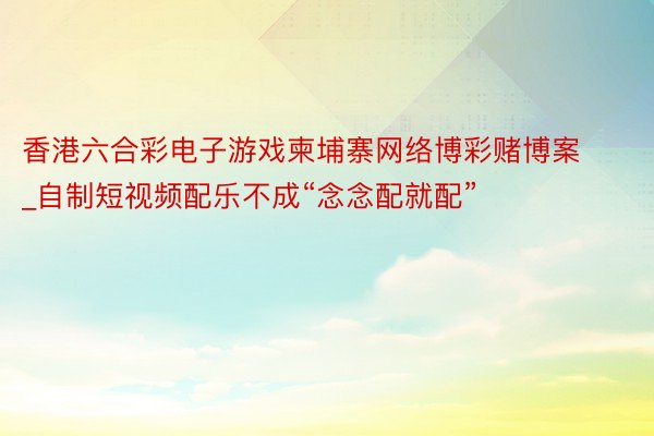 香港六合彩电子游戏柬埔寨网络博彩赌博案_自制短视频配乐不成“念念配就配”