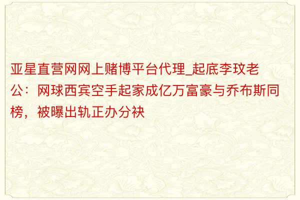 亚星直营网网上赌博平台代理_起底李玟老公：网球西宾空手起家成亿万富豪与乔布斯同榜，被曝出轨正办分袂