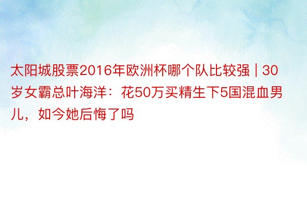 太阳城股票2016年欧洲杯哪个队比较强 | 30岁女霸总叶海洋：花50万买精生下5国混血男儿，如今她后悔了吗