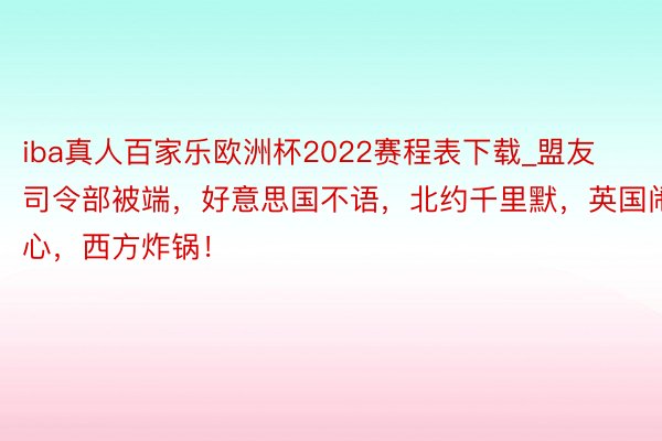 iba真人百家乐欧洲杯2022赛程表下载_盟友司令部被端，好意思国不语，北约千里默，英国闹心，西方炸锅！