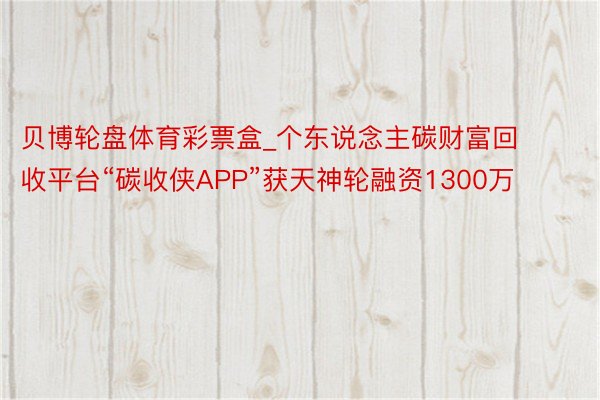 贝博轮盘体育彩票盒_个东说念主碳财富回收平台“碳收侠APP”获天神轮融资1300万