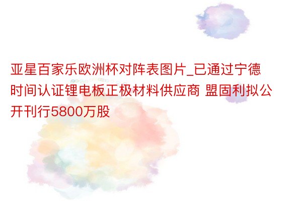 亚星百家乐欧洲杯对阵表图片_已通过宁德时间认证锂电板正极材料供应商 盟固利拟公开刊行5800万股