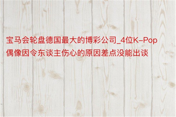 宝马会轮盘德国最大的博彩公司_4位K-Pop偶像因令东谈主伤心的原因差点没能出谈