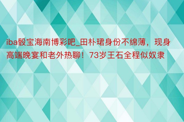 iba骰宝海南博彩吧_田朴珺身份不绵薄，现身高端晚宴和老外热聊！73岁王石全程似奴隶