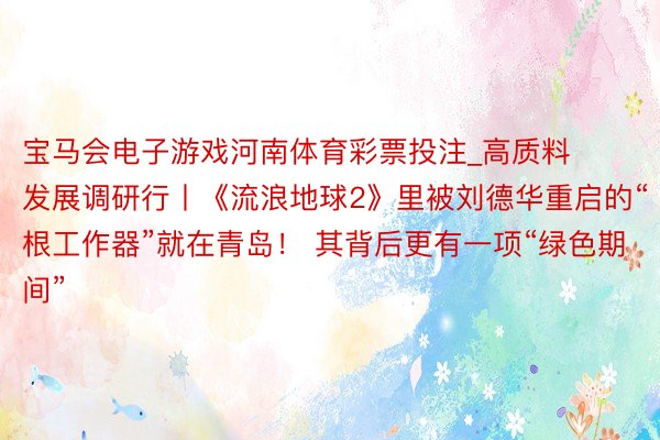 宝马会电子游戏河南体育彩票投注_高质料发展调研行丨《流浪地球2》里被刘德华重启的“根工作器”就在青岛！ 其背后更有一项“绿色期间”