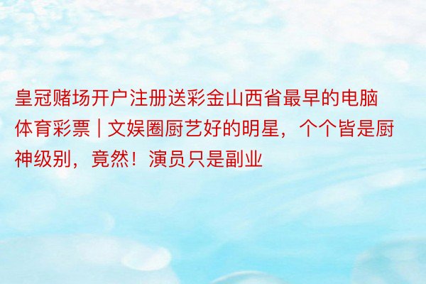 皇冠赌场开户注册送彩金山西省最早的电脑体育彩票 | 文娱圈厨艺好的明星，个个皆是厨神级别，竟然！演员只是副业