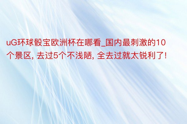 uG环球骰宝欧洲杯在哪看_国内最刺激的10个景区, 去过5个不浅陋, 全去过就太锐利了!