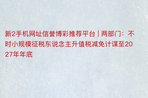 新2手机网址信誉博彩推荐平台 | 两部门：不时小规模征税东说念主升值税减免计谋至2027年年底