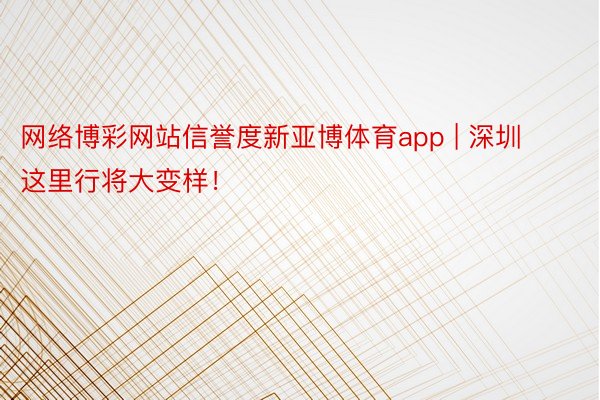 网络博彩网站信誉度新亚博体育app | 深圳这里行将大变样！