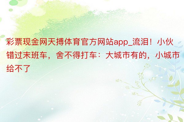 彩票现金网天搏体育官方网站app_流泪！小伙错过末班车，舍不得打车：大城市有的，小城市给不了