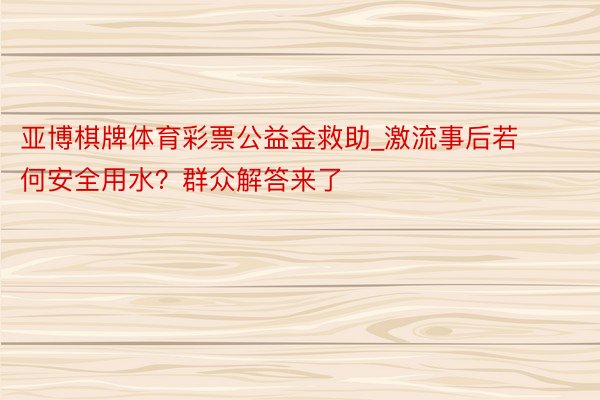 亚博棋牌体育彩票公益金救助_激流事后若何安全用水？群众解答来了