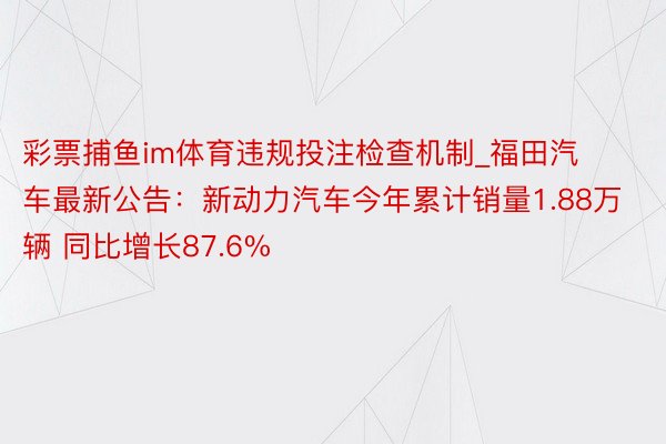 彩票捕鱼im体育违规投注检查机制_福田汽车最新公告：新动力汽车今年累计销量1.88万辆 同比增长87.6%