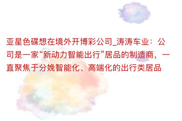 亚星色碟想在境外开博彩公司_涛涛车业：公司是一家“新动力智能出行”居品的制造商，一直聚焦于分娩智能化、高端化的出行类居品