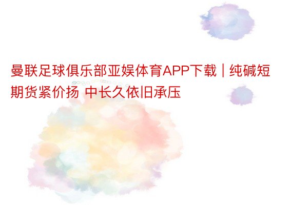 曼联足球俱乐部亚娱体育APP下载 | 纯碱短期货紧价扬 中长久依旧承压