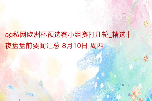 ag私网欧洲杯预选赛小组赛打几轮_精选 | 夜盘盘前要闻汇总 8月10日 周四