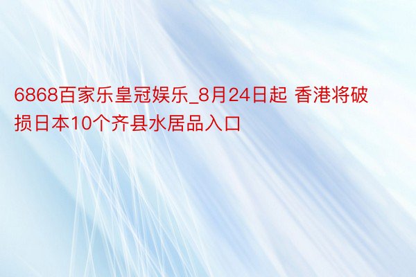 6868百家乐皇冠娱乐_8月24日起 香港将破损日本10个齐县水居品入口