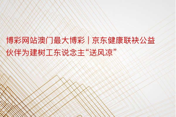 博彩网站澳门最大博彩 | 京东健康联袂公益伙伴为建树工东说念主“送风凉”