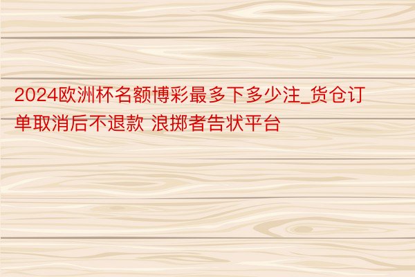 2024欧洲杯名额博彩最多下多少注_货仓订单取消后不退款 浪掷者告状平台