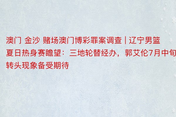 澳门 金沙 赌场澳门博彩罪案调查 | 辽宁男篮夏日热身赛瞻望：三地轮替经办，郭艾伦7月中旬转头现象备受期待