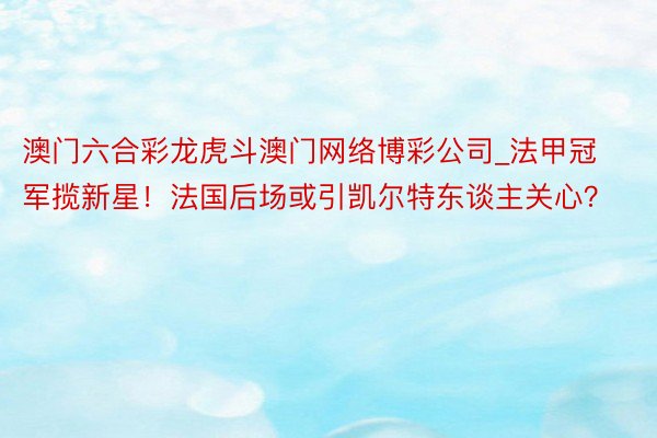 澳门六合彩龙虎斗澳门网络博彩公司_法甲冠军揽新星！法国后场或引凯尔特东谈主关心？