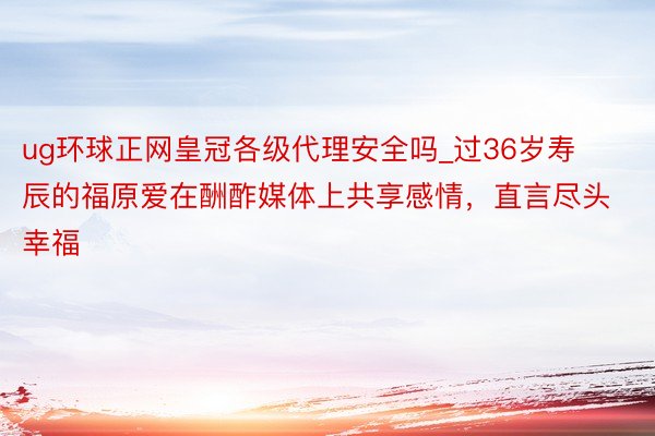 ug环球正网皇冠各级代理安全吗_过36岁寿辰的福原爱在酬酢媒体上共享感情，直言尽头幸福