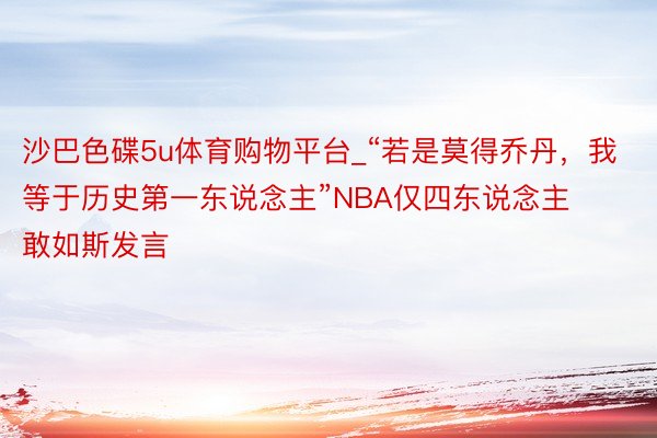 沙巴色碟5u体育购物平台_“若是莫得乔丹，我等于历史第一东说念主”NBA仅四东说念主敢如斯发言