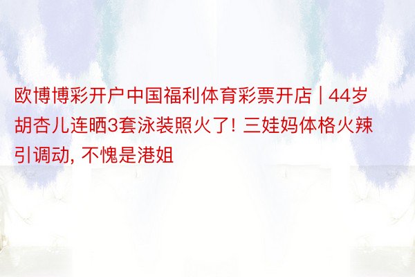 欧博博彩开户中国福利体育彩票开店 | 44岁胡杏儿连晒3套泳装照火了! 三娃妈体格火辣引调动, 不愧是港姐