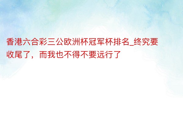 香港六合彩三公欧洲杯冠军杯排名_终究要收尾了，而我也不得不要远行了