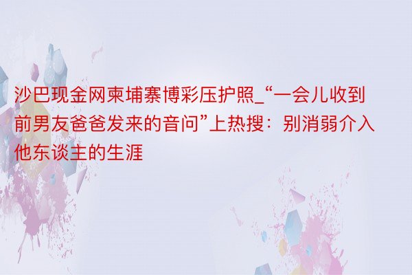 沙巴现金网柬埔寨博彩压护照_“一会儿收到前男友爸爸发来的音问”上热搜：别消弱介入他东谈主的生涯