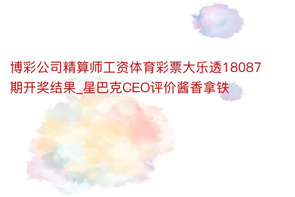 博彩公司精算师工资体育彩票大乐透18087期开奖结果_星巴克CEO评价酱香拿铁