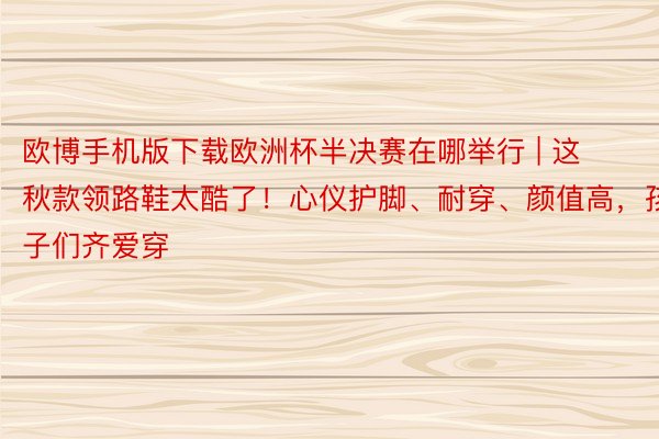 欧博手机版下载欧洲杯半决赛在哪举行 | 这秋款领路鞋太酷了！心仪护脚、耐穿、颜值高，孩子们齐爱穿