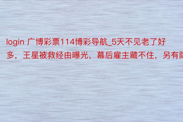 login 广博彩票114博彩导航_5天不见老了好多，王星被救经由曝光，幕后雇主藏不住，另有隐情