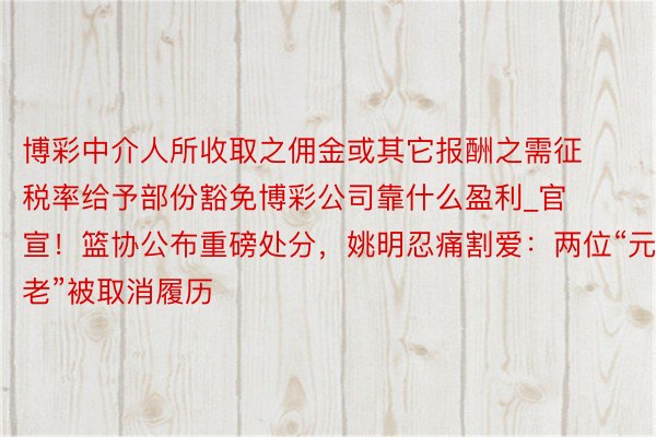 博彩中介人所收取之佣金或其它报酬之需征税率给予部份豁免博彩公司靠什么盈利_官宣！篮协公布重磅处分，姚明忍痛割爱：两位“元老”被取消履历