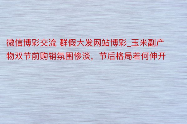 微信博彩交流 群假大发网站博彩_玉米副产物双节前购销氛围惨淡，节后格局若何伸开