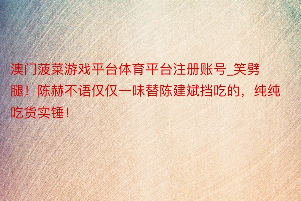 澳门菠菜游戏平台体育平台注册账号_笑劈腿!陈赫不语仅仅一味替陈建斌挡吃的,纯纯吃货实锤!