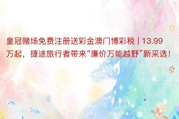 皇冠赌场免费注册送彩金澳门博彩税 | 13.99万起,捷途旅行者带来“廉价万能越野”新采选!